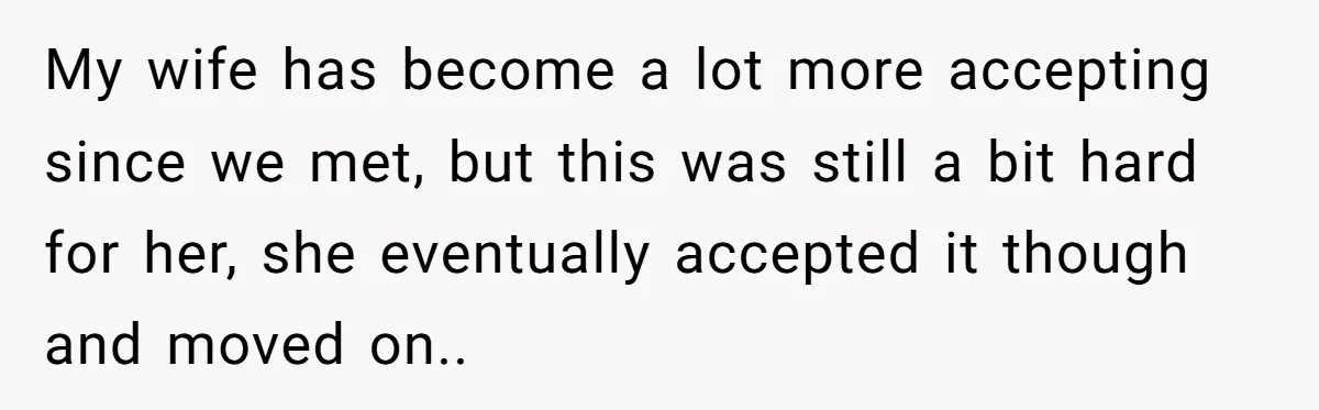 My wife has become a lot more accepting since we met, but this was still a bit hard for her, she eventually accepted it though and moved on..