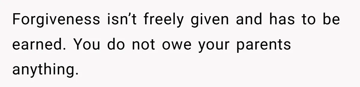 Forgiveness isn’t freely given and has to be earned. You do not owe your parents anything.