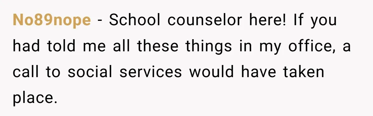 No89nope − School counselor here! If you had told me all these things in my office, a call to social services would have taken place.