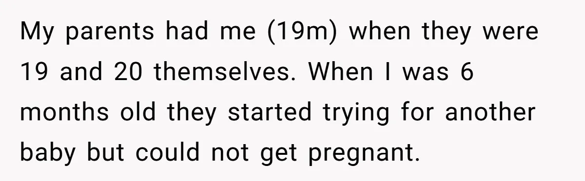 My parents had me (19m) when they were 19 and 20 themselves. When I was 6 months old they started trying for another baby but could not get pregnant.