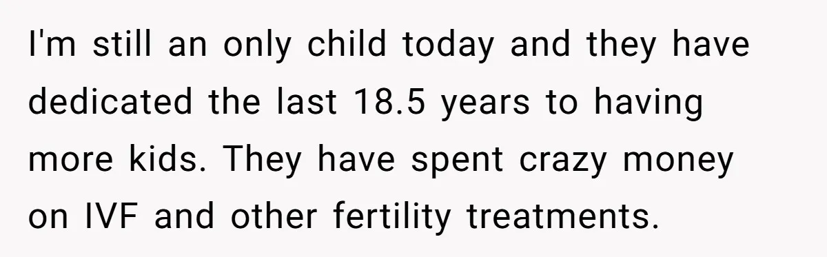 I'm still an only child today and they have dedicated the last 18.5 years to having more kids. They have spent crazy money on IVF and other fertility treatments.