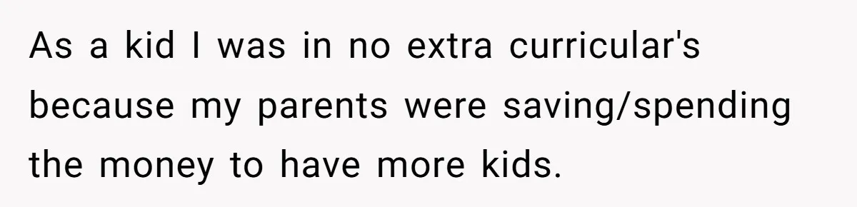 As a kid I was in no extra curricular's because my parents were saving/spending the money to have more kids.