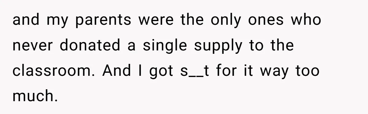 and my parents were the only ones who never donated a single supply to the classroom. And I got s__t for it way too much.
