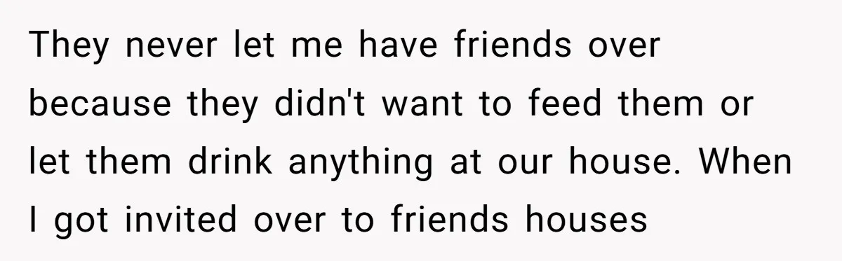 They never let me have friends over because they didn't want to feed them or let them drink anything at our house. When I got invited over to friends houses