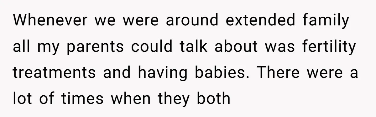 Whenever we were around extended family all my parents could talk about was fertility treatments and having babies. There were a lot of times when they both