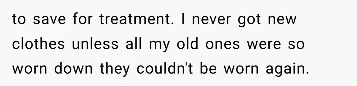 to save for treatment. I never got new clothes unless all my old ones were so worn down they couldn't be worn again.