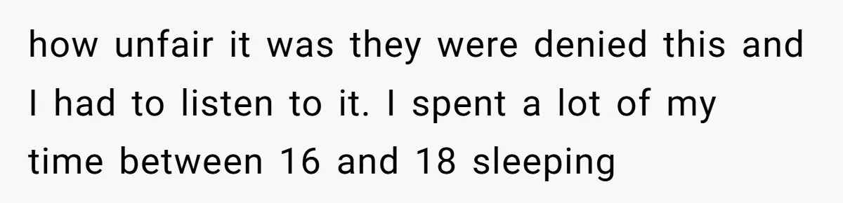 how unfair it was they were denied this and I had to listen to it. I spent a lot of my time between 16 and 18 sleeping