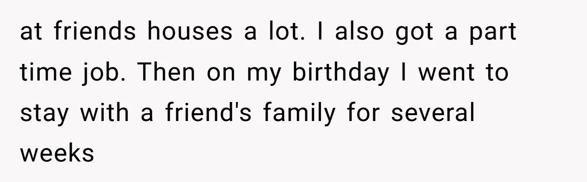 at friends houses a lot. I also got a part time job. Then on my birthday I went to stay with a friend's family for several weeks