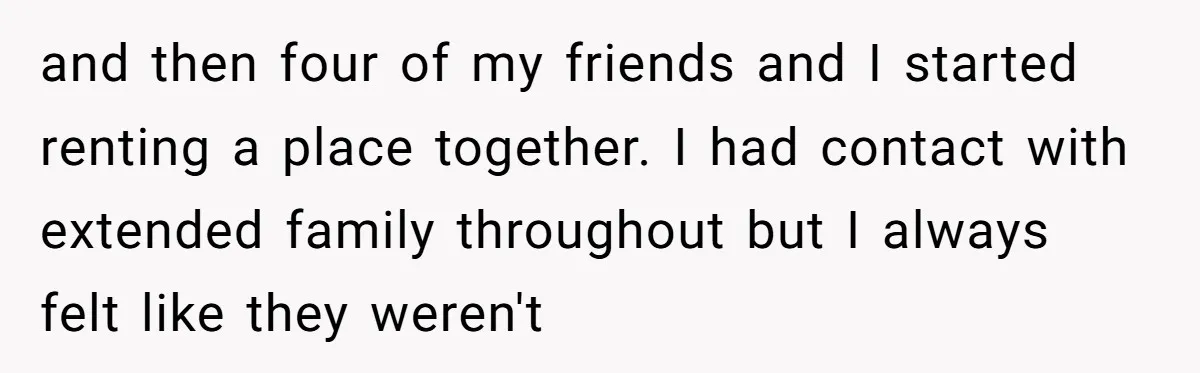 and then four of my friends and I started renting a place together. I had contact with extended family throughout but I always felt like they weren't