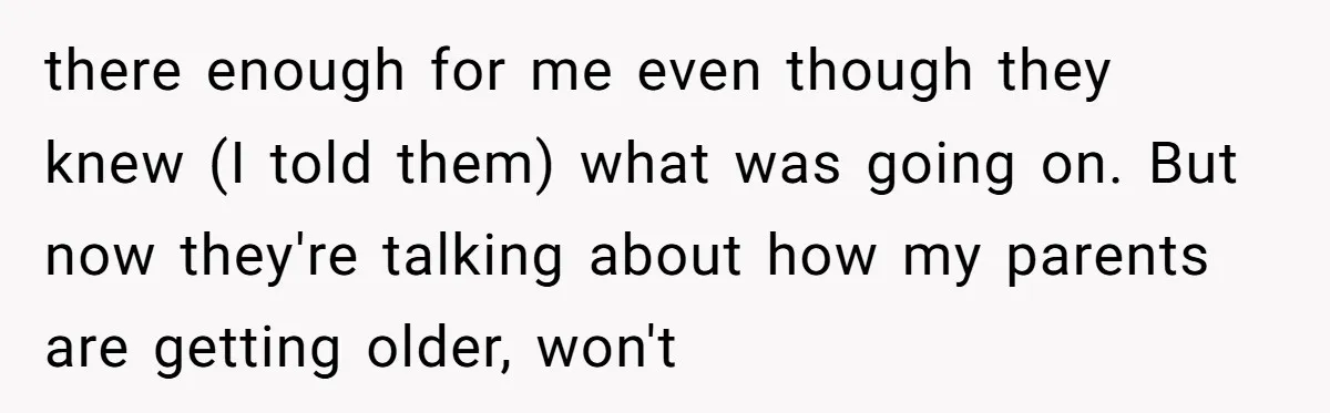 there enough for me even though they knew (I told them) what was going on. But now they're talking about how my parents are getting older, won't
