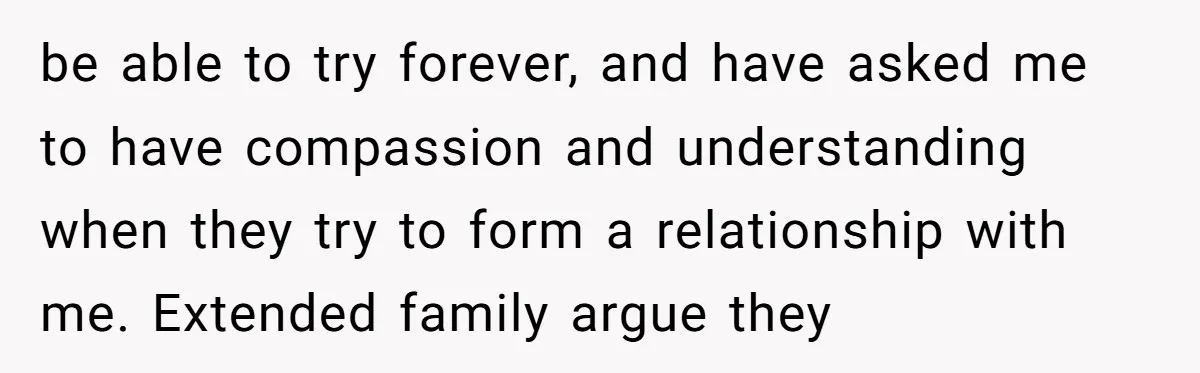 be able to try forever, and have asked me to have compassion and understanding when they try to form a relationship with me. Extended family argue they