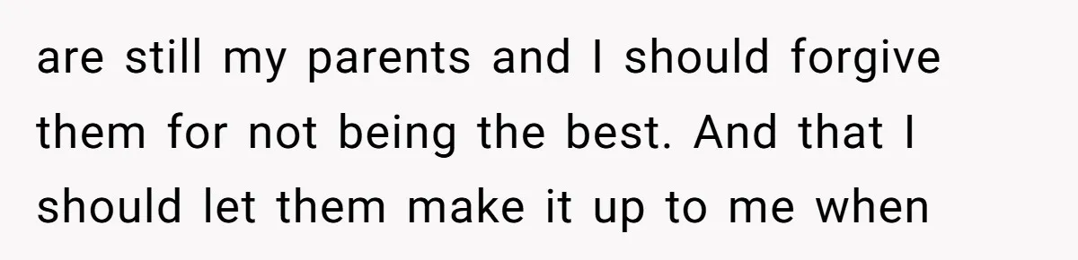 are still my parents and I should forgive them for not being the best. And that I should let them make it up to me when
