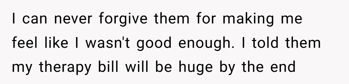 I can never forgive them for making me feel like I wasn't good enough. I told them my therapy bill will be huge by the end