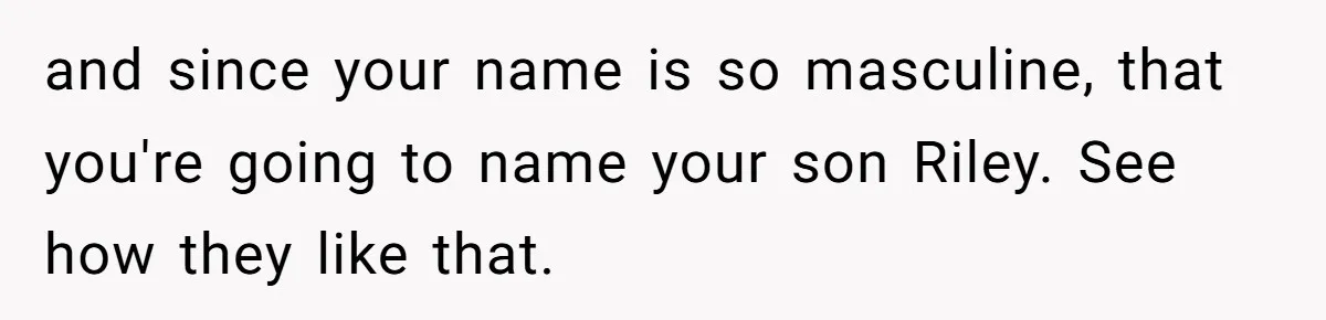 and since your name is so masculine, that you're going to name your son Riley. See how they like that.
