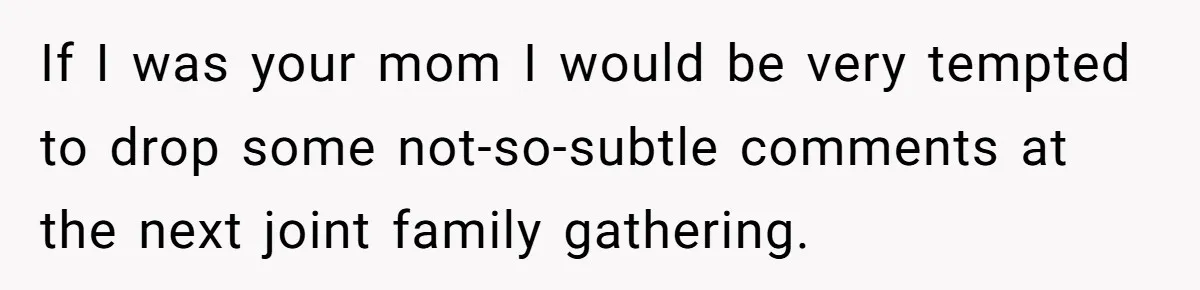 If I was your mom I would be very tempted to drop some not-so-subtle comments at the next joint family gathering.