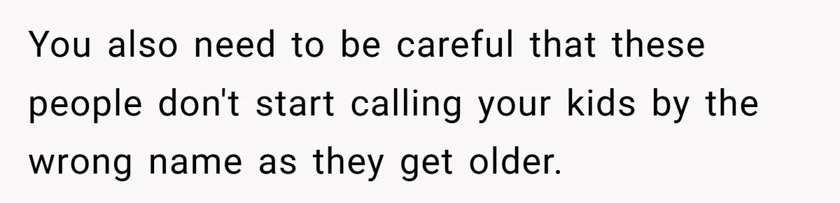 You also need to be careful that these people don't start calling your kids by the wrong name as they get older.