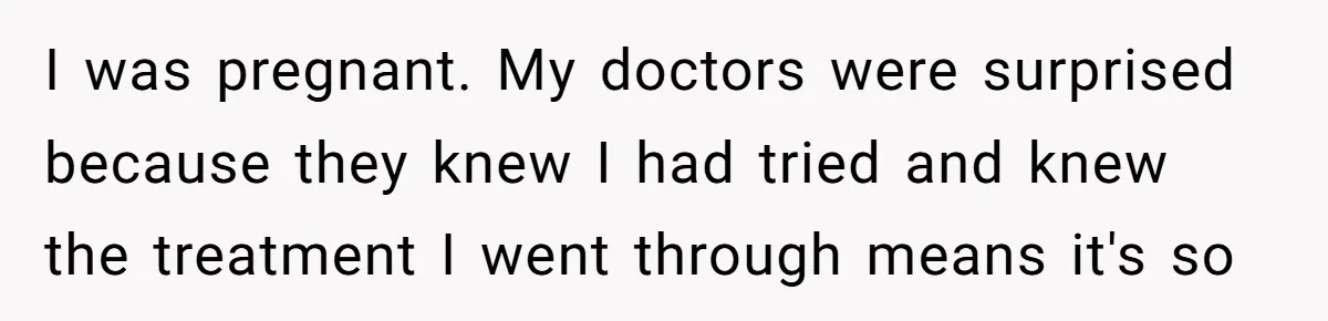I was pregnant. My doctors were surprised because they knew I had tried and knew the treatment I went through means it's so