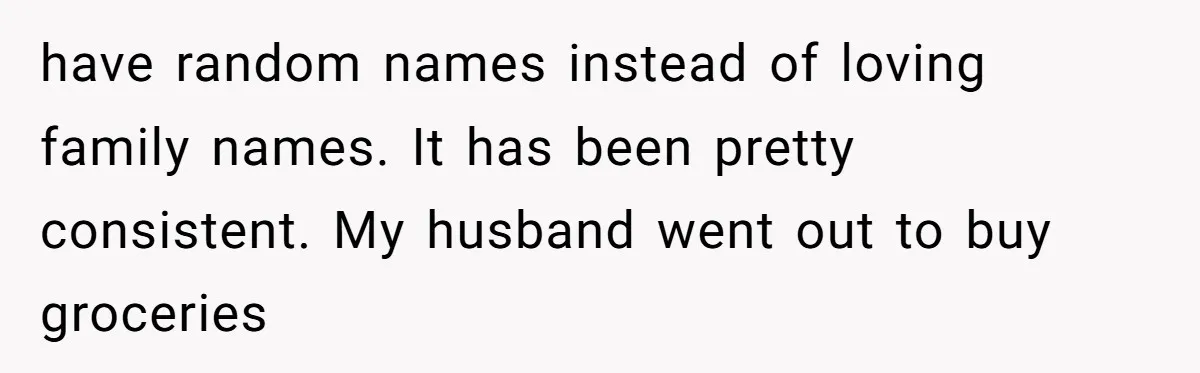 have random names instead of loving family names. It has been pretty consistent. My husband went out to buy groceries