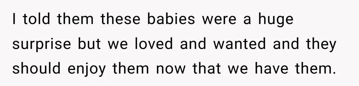 I told them these babies were a huge surprise but we loved and wanted and they should enjoy them now that we have them.