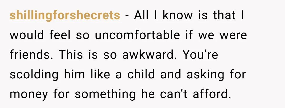 shillingforshecrets − All I know is that I would feel so uncomfortable if we were friends. This is so awkward. You’re scolding him like a child and asking for money...