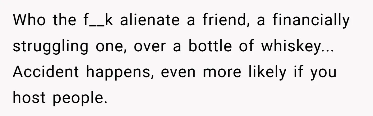 Who the f__k alienate a friend, a financially struggling one, over a bottle of whiskey... Accident happens, even more likely if you host people.