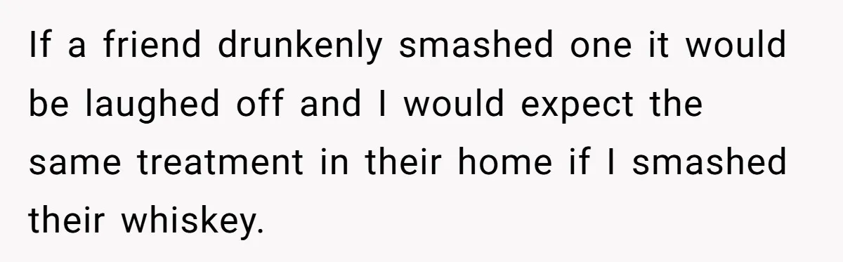 If a friend drunkenly smashed one it would be laughed off and I would expect the same treatment in their home if I smashed their whiskey.