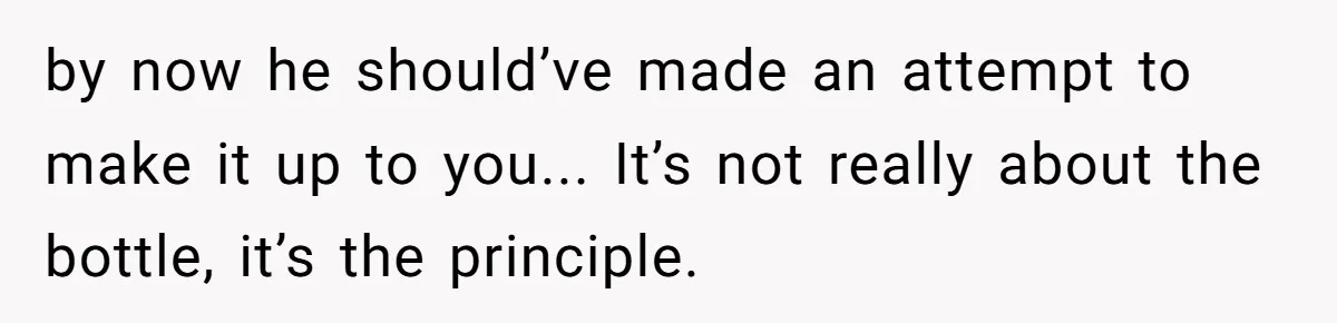 by now he should’ve made an attempt to make it up to you... It’s not really about the bottle, it’s the principle.