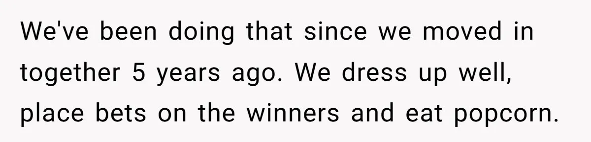 We've been doing that since we moved in together 5 years ago. We dress up well, place bets on the winners and eat popcorn.