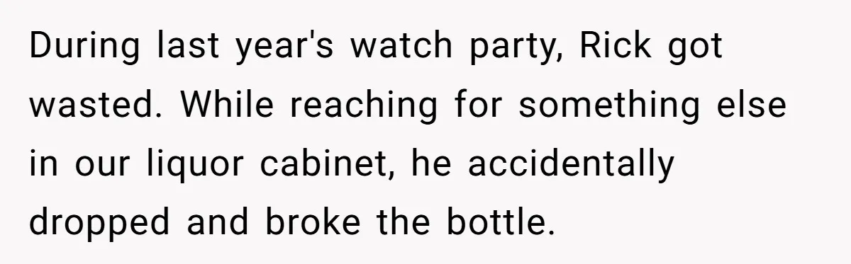 During last year's watch party, Rick got wasted. While reaching for something else in our liquor cabinet, he accidentally dropped and broke the bottle.