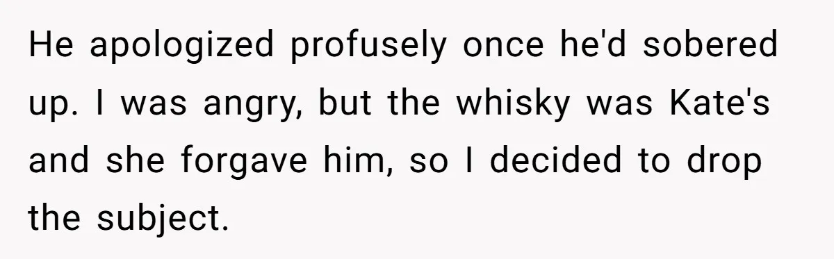 He apologized profusely once he'd sobered up. I was angry, but the whisky was Kate's and she forgave him, so I decided to drop the subject.