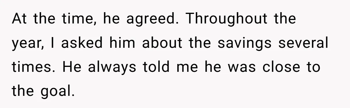 At the time, he agreed. Throughout the year, I asked him about the savings several times. He always told me he was close to the goal.