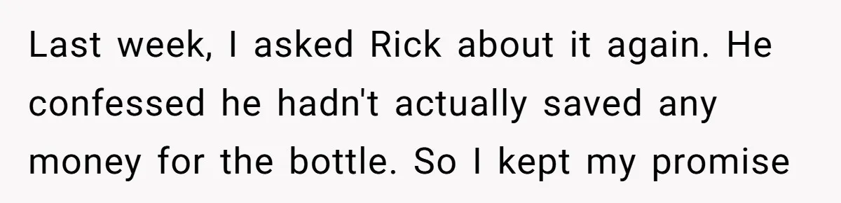 Last week, I asked Rick about it again. He confessed he hadn't actually saved any money for the bottle. So I kept my promise