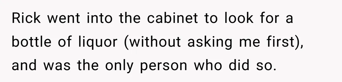 Rick went into the cabinet to look for a bottle of liquor (without asking me first), and was the only person who did so.