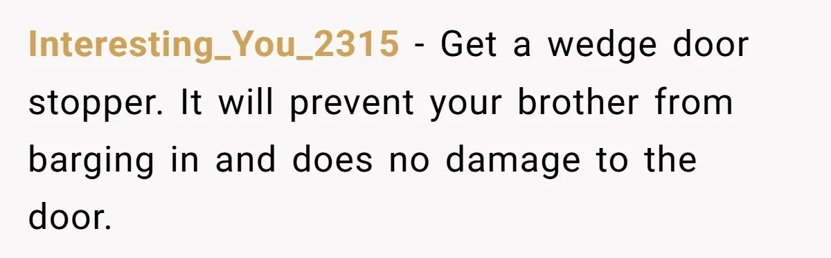 Interesting_You_2315 - Get a wedge door stopper. It will prevent your brother from barging in and does no damage to the door.