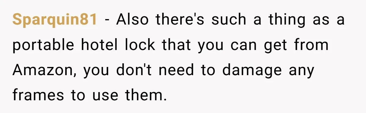 Sparquin81 - Also there's such a thing as a portable hotel lock that you can get from Amazon, you don't need to damage any frames to use them.