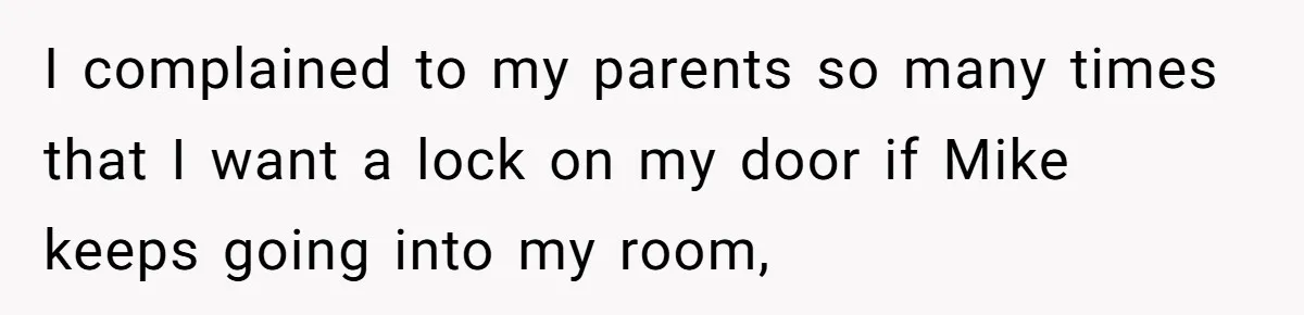 I complained to my parents so many times that I want a lock on my door if Mike keeps going into my room,