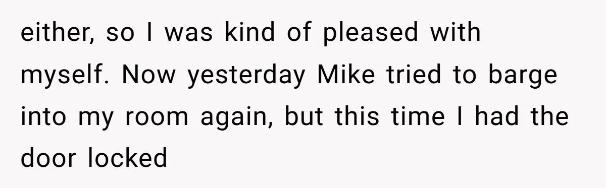either, so I was kind of pleased with myself. Now yesterday Mike tried to barge into my room again, but this time I had the door locked