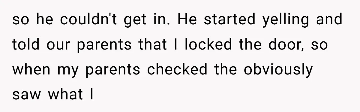 so he couldn't get in. He started yelling and told our parents that I locked the door, so when my parents checked the obviously saw what I