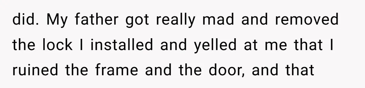 did. My father got really mad and removed the lock I installed and yelled at me that I ruined the frame and the door, and that