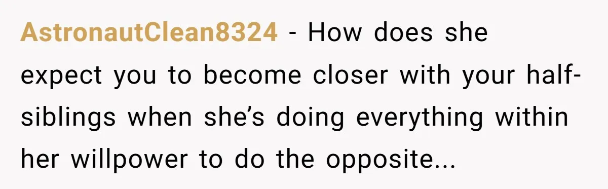 AstronautClean8324 − How does she expect you to become closer with your half-siblings when she’s doing everything within her willpower to do the opposite...