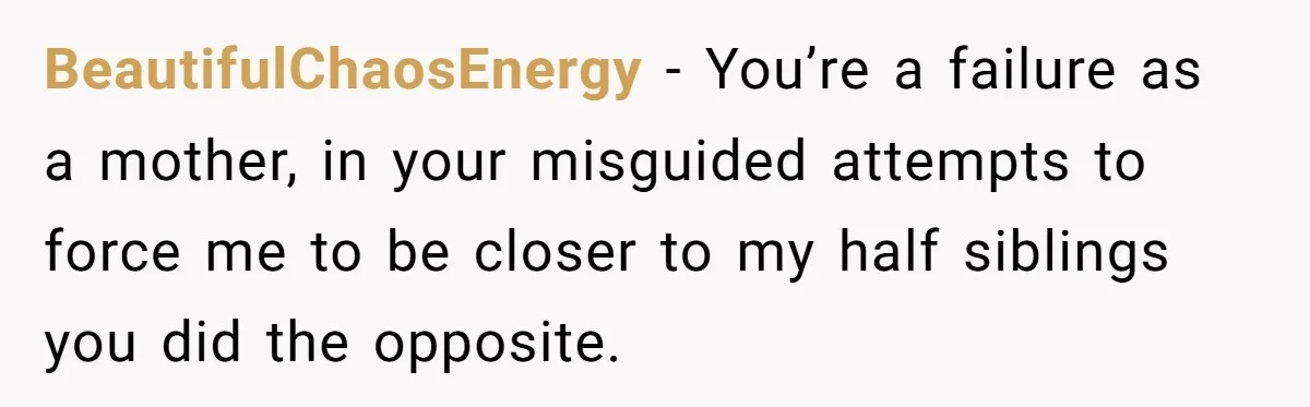 BeautifulChaosEnergy − You’re a failure as a mother, in your misguided attempts to force me to be closer to my half siblings you did the opposite.