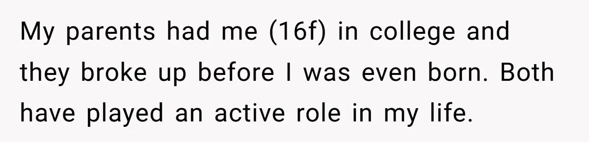 My parents had me (16f) in college and they broke up before I was even born. Both have played an active role in my life.