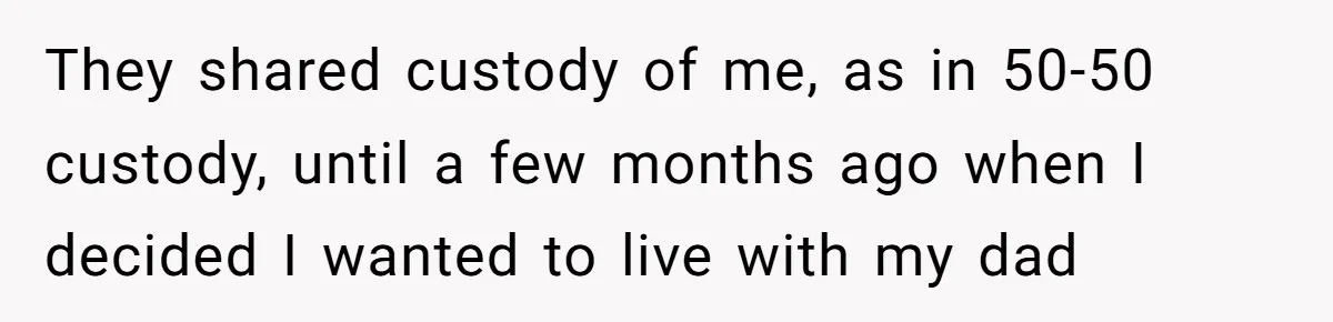 They shared custody of me, as in 50-50 custody, until a few months ago when I decided I wanted to live with my dad