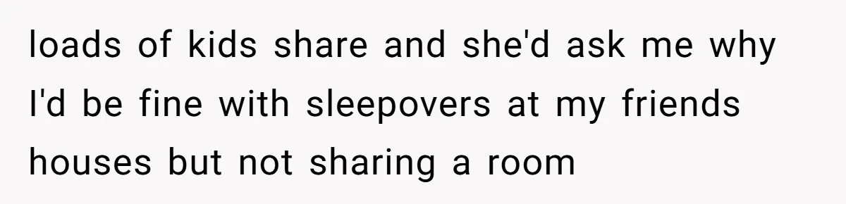 loads of kids share and she'd ask me why I'd be fine with sleepovers at my friends houses but not sharing a room