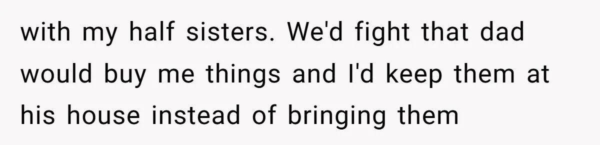 with my half sisters. We'd fight that dad would buy me things and I'd keep them at his house instead of bringing them