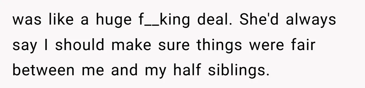 was like a huge f__king deal. She'd always say I should make sure things were fair between me and my half siblings.
