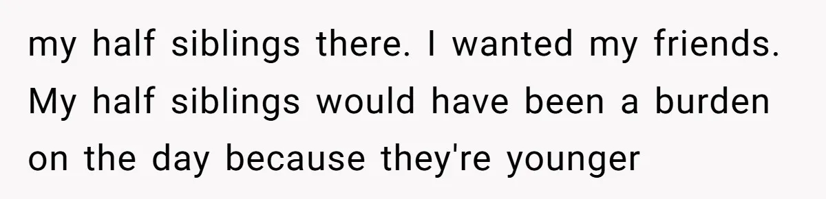 my half siblings there. I wanted my friends. My half siblings would have been a burden on the day because they're younger