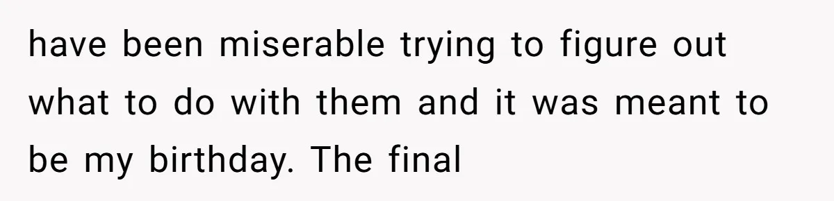have been miserable trying to figure out what to do with them and it was meant to be my birthday. The final