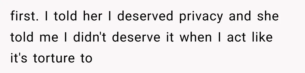 first. I told her I deserved privacy and she told me I didn't deserve it when I act like it's torture to
