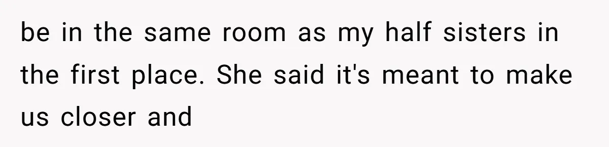 be in the same room as my half sisters in the first place. She said it's meant to make us closer and